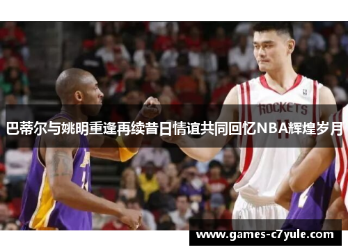 巴蒂尔与姚明重逢再续昔日情谊共同回忆NBA辉煌岁月