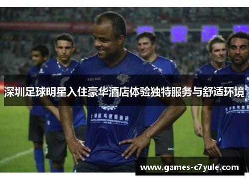 深圳足球明星入住豪华酒店体验独特服务与舒适环境