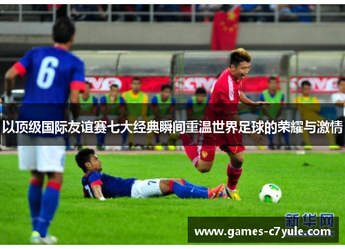 以顶级国际友谊赛七大经典瞬间重温世界足球的荣耀与激情 以顶级国际友谊赛七大经典瞬间重温世界足球的荣耀与激情