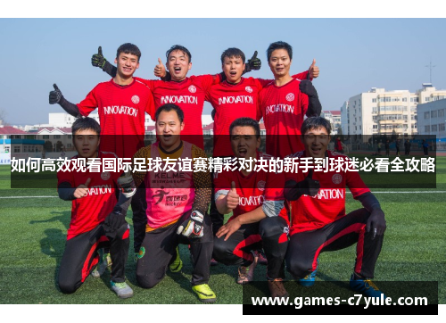 如何高效观看国际足球友谊赛精彩对决的新手到球迷必看全攻略 如何高效观看国际足球友谊赛精彩对决的新手到球迷必看全攻略