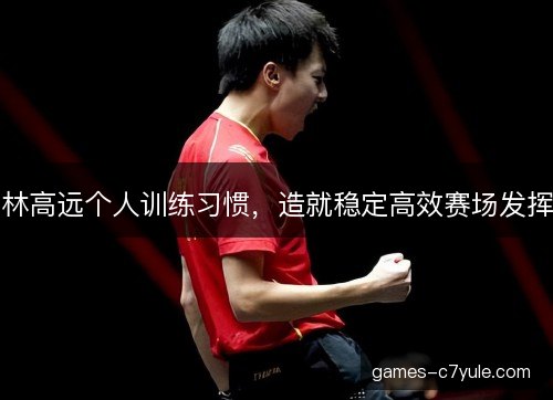 林高远个人训练习惯，造就稳定高效赛场发挥